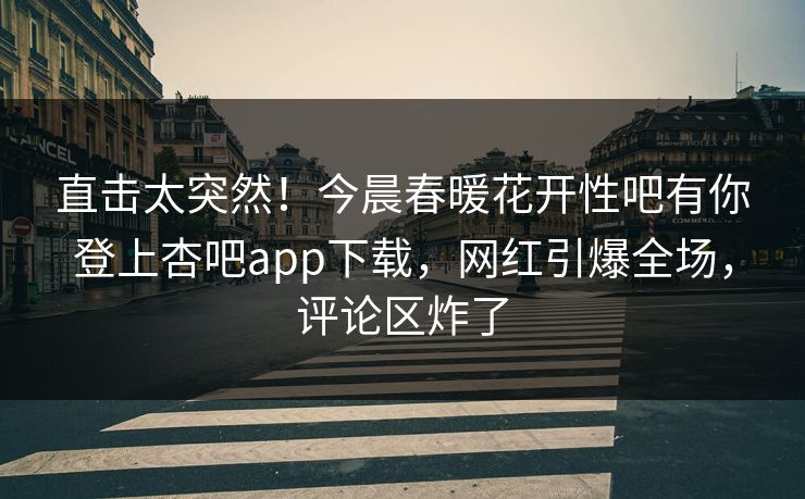 直击太突然！今晨春暖花开性吧有你登上杏吧app下载，网红引爆全场，评论区炸了