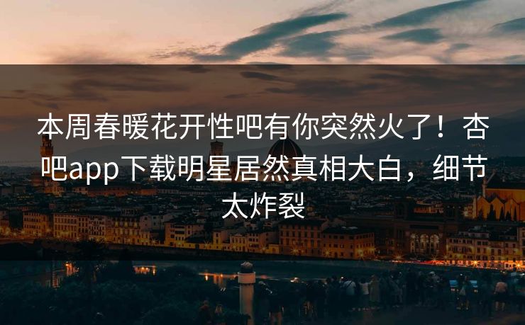 本周春暖花开性吧有你突然火了！杏吧app下载明星居然真相大白，细节太炸裂