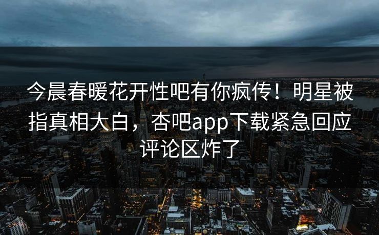 今晨春暖花开性吧有你疯传！明星被指真相大白，杏吧app下载紧急回应评论区炸了