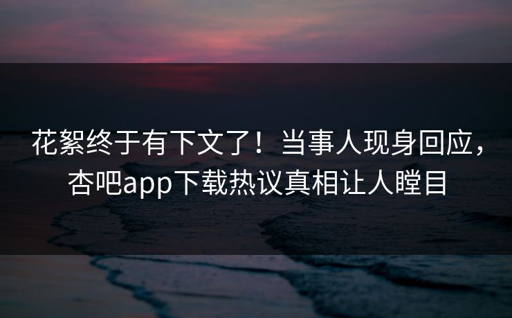 花絮终于有下文了！当事人现身回应，杏吧app下载热议真相让人瞠目