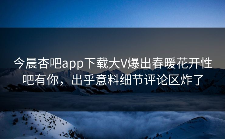 今晨杏吧app下载大V爆出春暖花开性吧有你，出乎意料细节评论区炸了