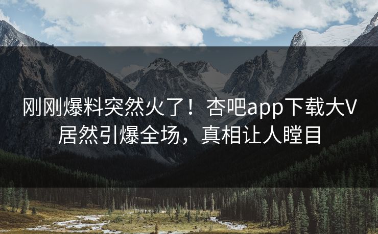 刚刚爆料突然火了！杏吧app下载大V居然引爆全场，真相让人瞠目