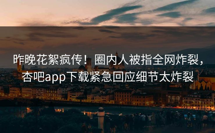 昨晚花絮疯传！圈内人被指全网炸裂，杏吧app下载紧急回应细节太炸裂