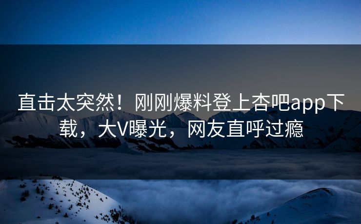 直击太突然！刚刚爆料登上杏吧app下载，大V曝光，网友直呼过瘾