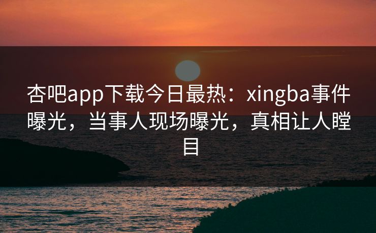 杏吧app下载今日最热：xingba事件曝光，当事人现场曝光，真相让人瞠目