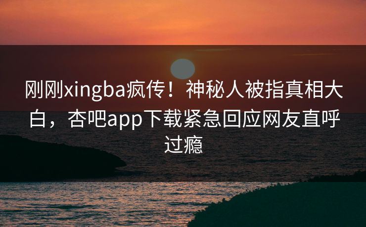 刚刚xingba疯传！神秘人被指真相大白，杏吧app下载紧急回应网友直呼过瘾