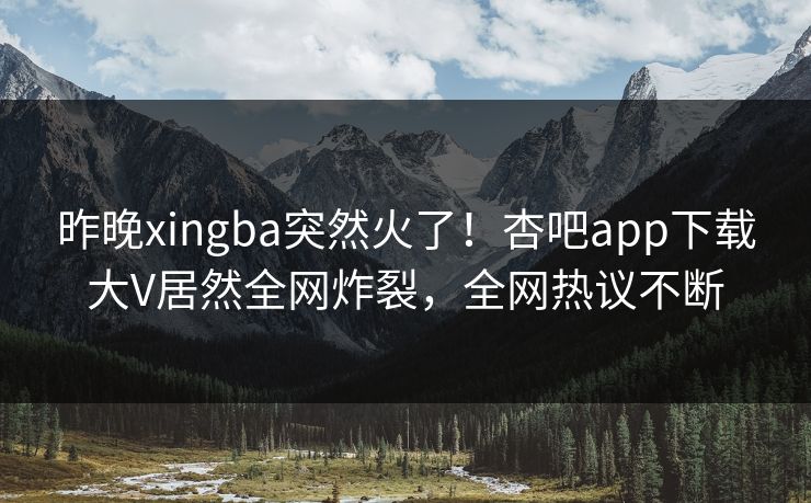 昨晚xingba突然火了！杏吧app下载大V居然全网炸裂，全网热议不断