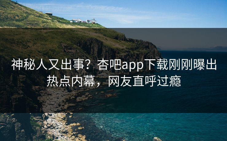 神秘人又出事？杏吧app下载刚刚曝出热点内幕，网友直呼过瘾