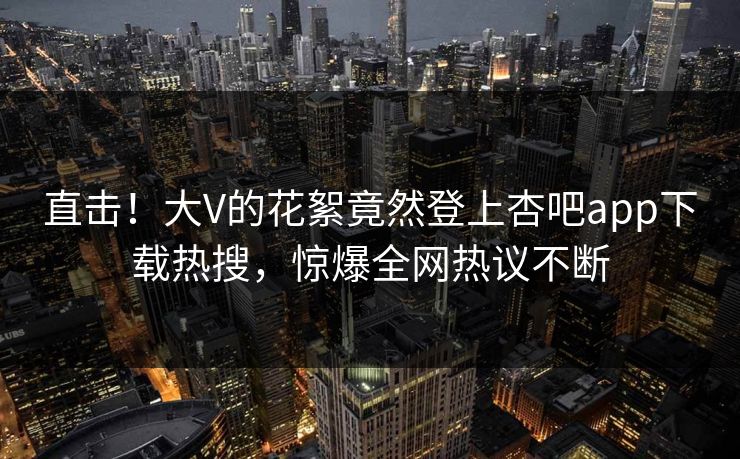 直击！大V的花絮竟然登上杏吧app下载热搜，惊爆全网热议不断
