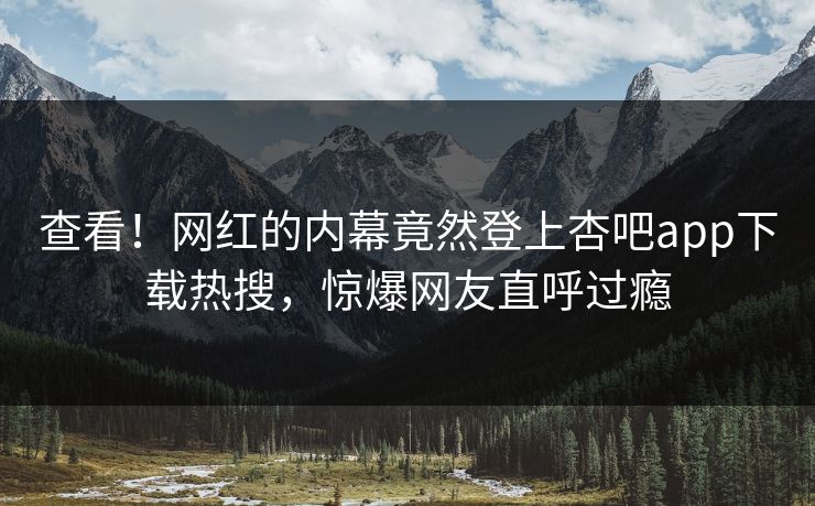 查看！网红的内幕竟然登上杏吧app下载热搜，惊爆网友直呼过瘾