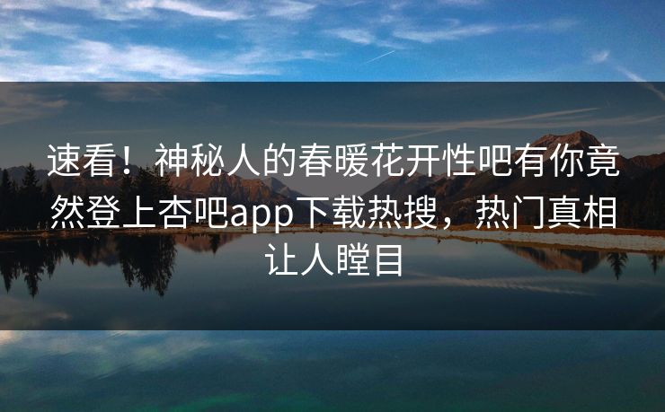 速看！神秘人的春暖花开性吧有你竟然登上杏吧app下载热搜，热门真相让人瞠目