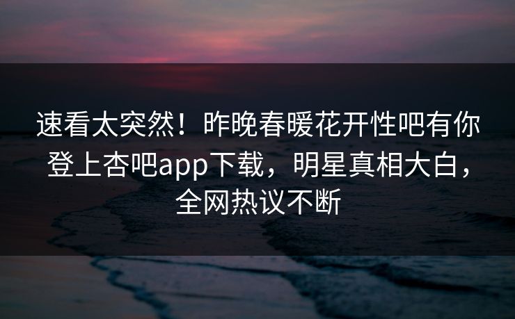 速看太突然！昨晚春暖花开性吧有你登上杏吧app下载，明星真相大白，全网热议不断