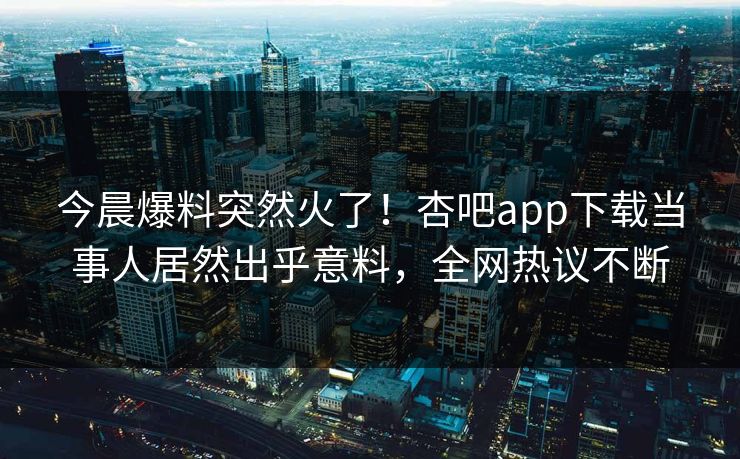 今晨爆料突然火了！杏吧app下载当事人居然出乎意料，全网热议不断