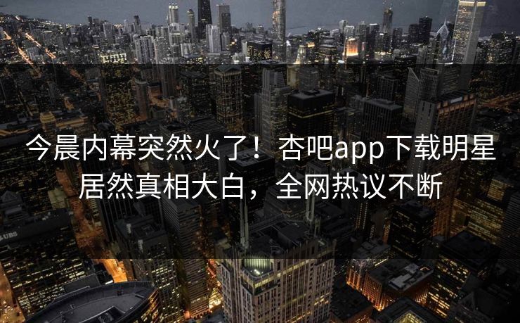 今晨内幕突然火了！杏吧app下载明星居然真相大白，全网热议不断