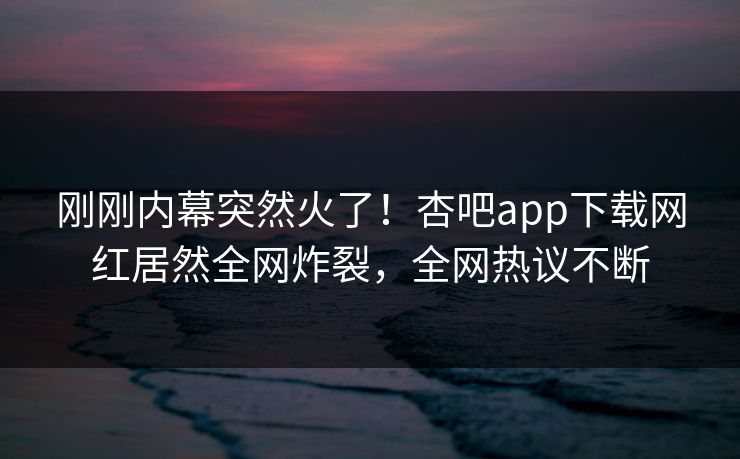 刚刚内幕突然火了！杏吧app下载网红居然全网炸裂，全网热议不断
