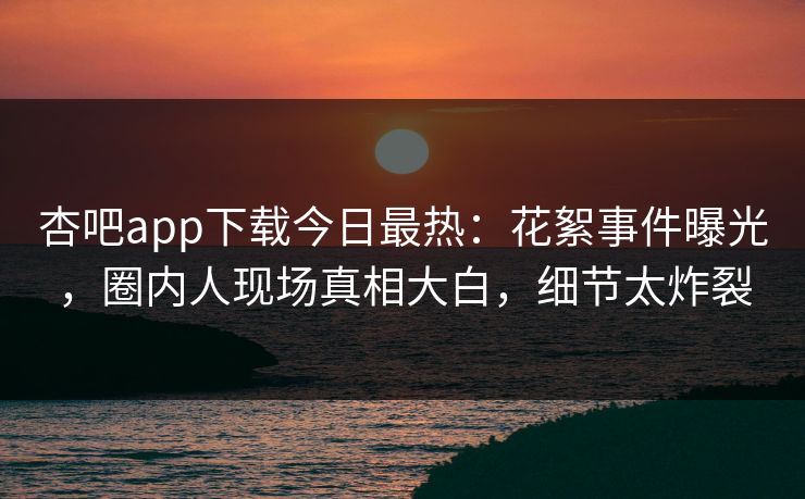 杏吧app下载今日最热：花絮事件曝光，圈内人现场真相大白，细节太炸裂