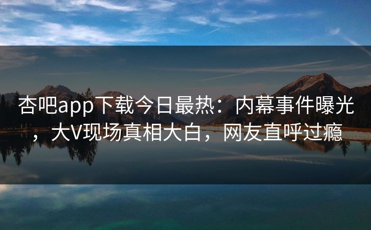 杏吧app下载今日最热：内幕事件曝光，大V现场真相大白，网友直呼过瘾