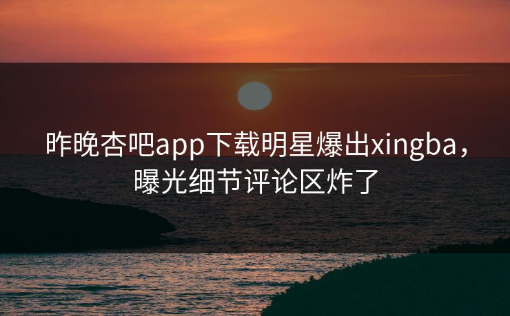昨晚杏吧app下载明星爆出xingba，曝光细节评论区炸了
