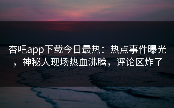 杏吧app下载今日最热：热点事件曝光，神秘人现场热血沸腾，评论区炸了