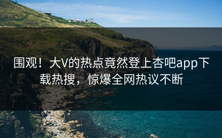 围观！大V的热点竟然登上杏吧app下载热搜，惊爆全网热议不断