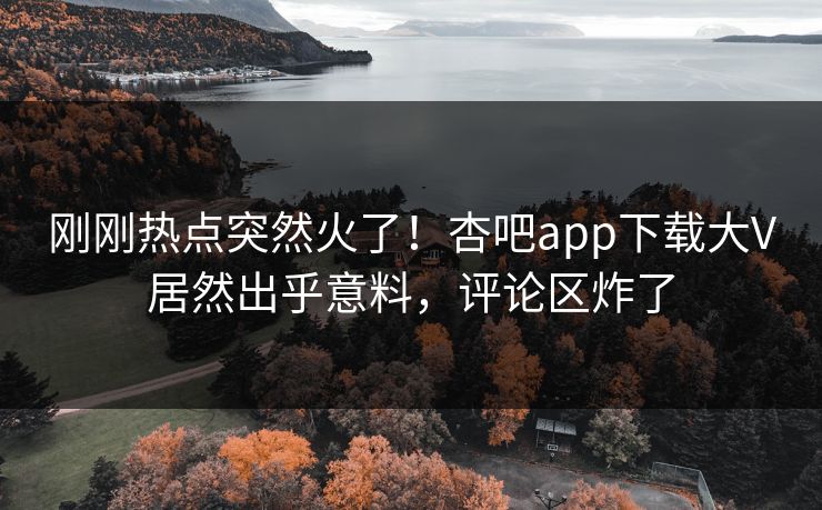 刚刚热点突然火了！杏吧app下载大V居然出乎意料，评论区炸了