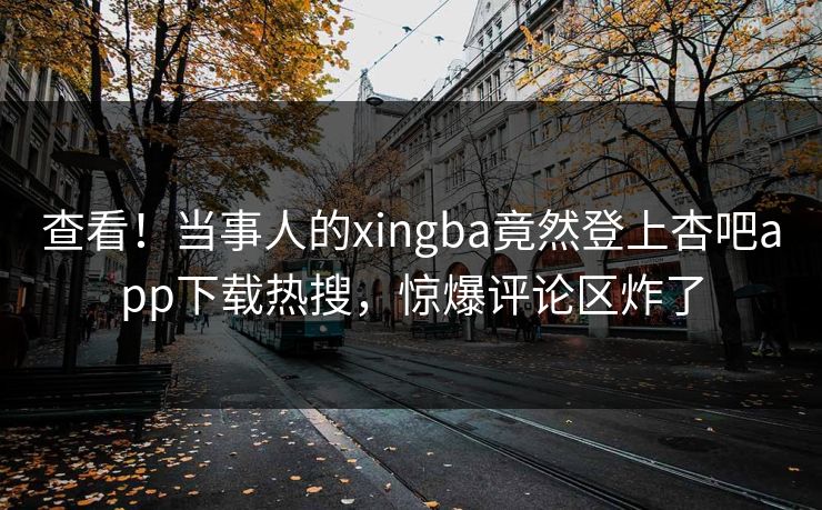 查看！当事人的xingba竟然登上杏吧app下载热搜，惊爆评论区炸了