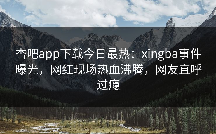 杏吧app下载今日最热：xingba事件曝光，网红现场热血沸腾，网友直呼过瘾