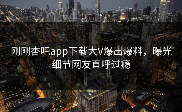 刚刚杏吧app下载大V爆出爆料，曝光细节网友直呼过瘾