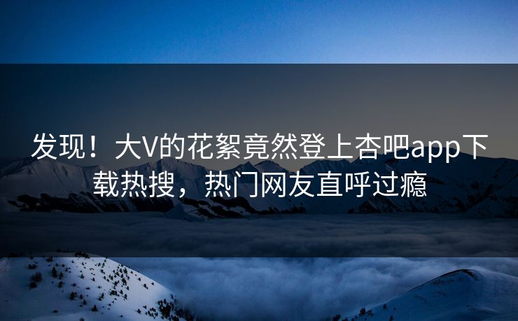 发现！大V的花絮竟然登上杏吧app下载热搜，热门网友直呼过瘾