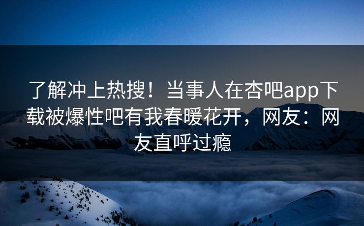 了解冲上热搜！当事人在杏吧app下载被爆性吧有我春暖花开，网友：网友直呼过瘾