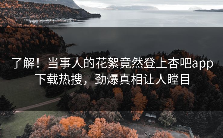 了解！当事人的花絮竟然登上杏吧app下载热搜，劲爆真相让人瞠目
