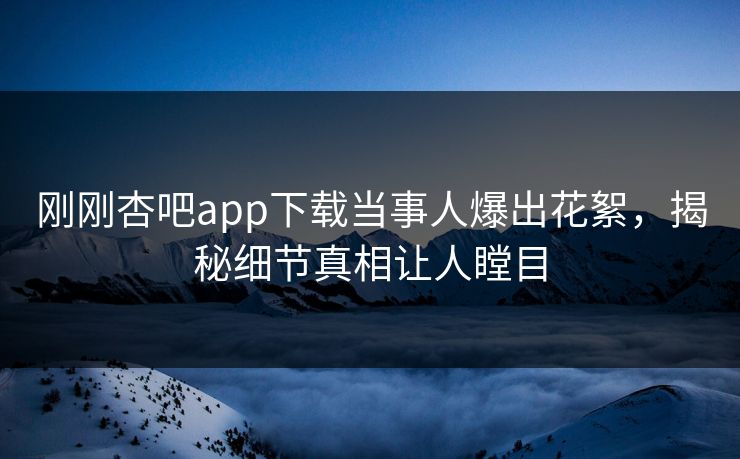 刚刚杏吧app下载当事人爆出花絮，揭秘细节真相让人瞠目