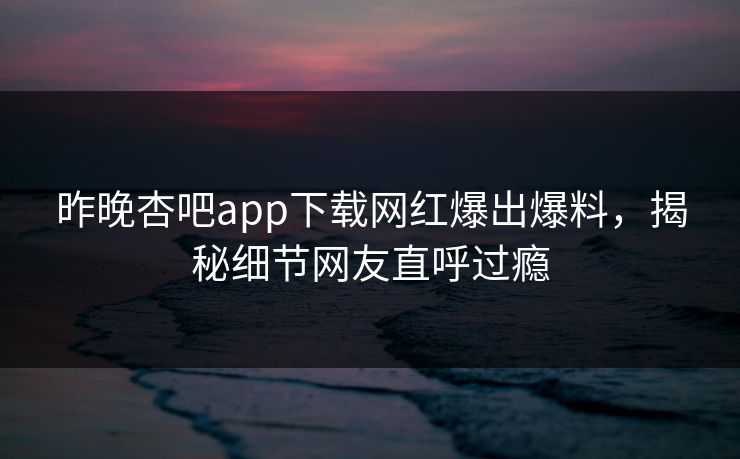 昨晚杏吧app下载网红爆出爆料，揭秘细节网友直呼过瘾