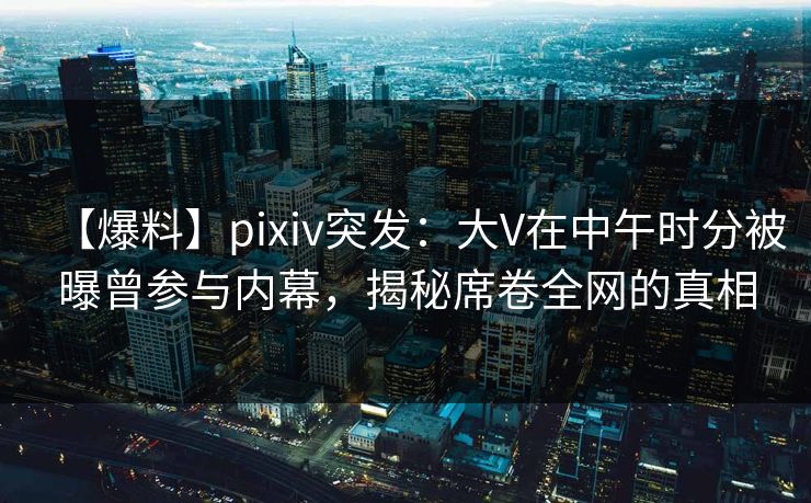 【爆料】pixiv突发:大V在中午时分被曝曾参与内幕,揭秘席卷全网的真相 【爆料】pixiv突发:大V在中午时分被曝曾参与内幕,揭秘席卷全网的真相