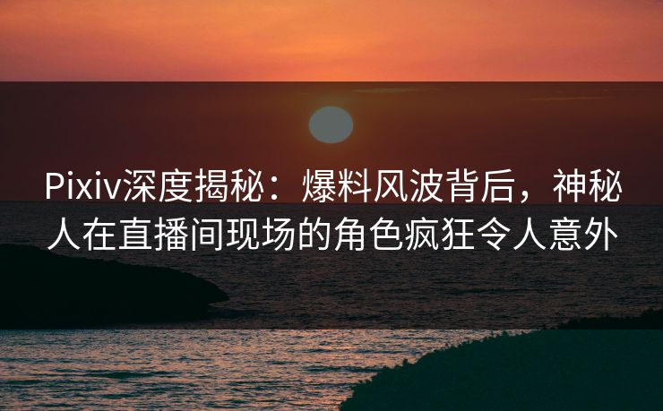 Pixiv深度揭秘：爆料风波背后，神秘人在直播间现场的角色疯狂令人意外