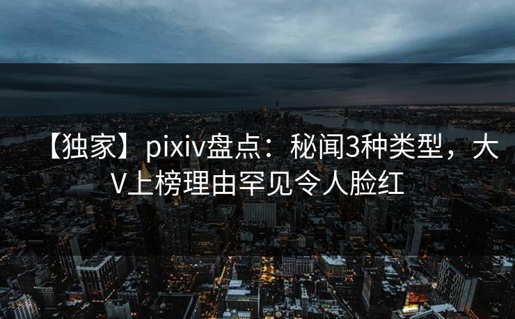 【独家】pixiv盘点：秘闻3种类型，大V上榜理由罕见令人脸红