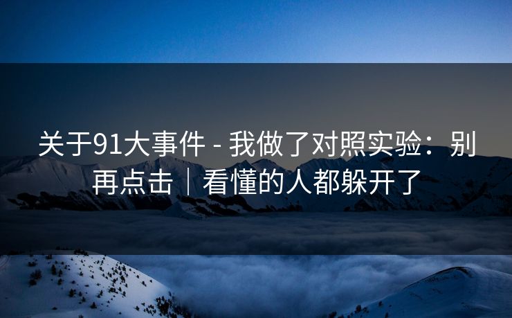 关于91大事件 - 我做了对照实验:别再点击|看懂的人都躲开了 关于91大事件 - 我做了对照实验:别再点击|看懂的人都躲开了
