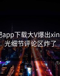 今晨杏吧app下载大V爆出xingba，曝光细节评论区炸了
