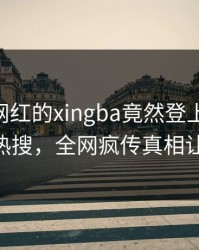 速看！网红的xingba竟然登上杏吧app下载热搜，全网疯传真相让人瞠目