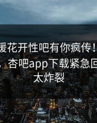 昨晚春暖花开性吧有你疯传！网红被指曝光，杏吧app下载紧急回应细节太炸裂