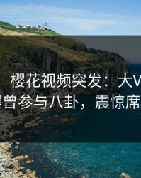 【爆料】樱花视频突发：大V在中午时分被曝曾参与八卦，震惊席卷全网