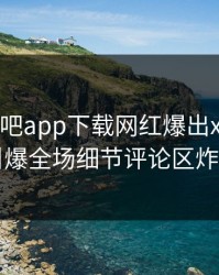 昨晚杏吧app下载网红爆出xingba，引爆全场细节评论区炸了