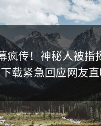 昨晚内幕疯传！神秘人被指揭秘，杏吧app下载紧急回应网友直呼过瘾