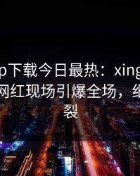 杏吧app下载今日最热：xingba事件曝光，网红现场引爆全场，细节太炸裂