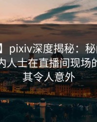 【爆料】pixiv深度揭秘：秘闻风波背后，业内人士在直播间现场的角色极其令人意外