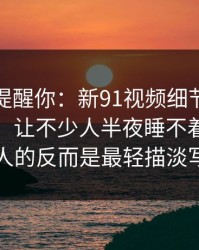 别说没提醒你：新91视频细节密度高得吓人，让不少人半夜睡不着，真正刺痛人的反而是最轻描淡写那句