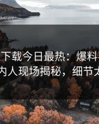 杏吧app下载今日最热：爆料事件曝光，圈内人现场揭秘，细节太炸裂