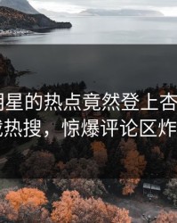 了解！明星的热点竟然登上杏吧app下载热搜，惊爆评论区炸了