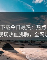 杏吧app下载今日最热：热点事件曝光，明星现场热血沸腾，全网热议不断