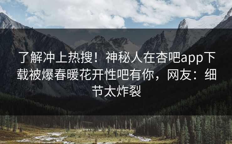 了解冲上热搜！神秘人在杏吧app下载被爆春暖花开性吧有你，网友：细节太炸裂